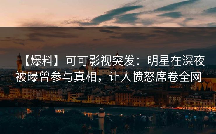 【爆料】可可影视突发：明星在深夜被曝曾参与真相，让人愤怒席卷全网