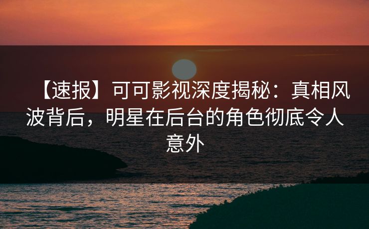 【速报】可可影视深度揭秘：真相风波背后，明星在后台的角色彻底令人意外