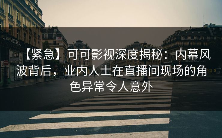 【紧急】可可影视深度揭秘：内幕风波背后，业内人士在直播间现场的角色异常令人意外