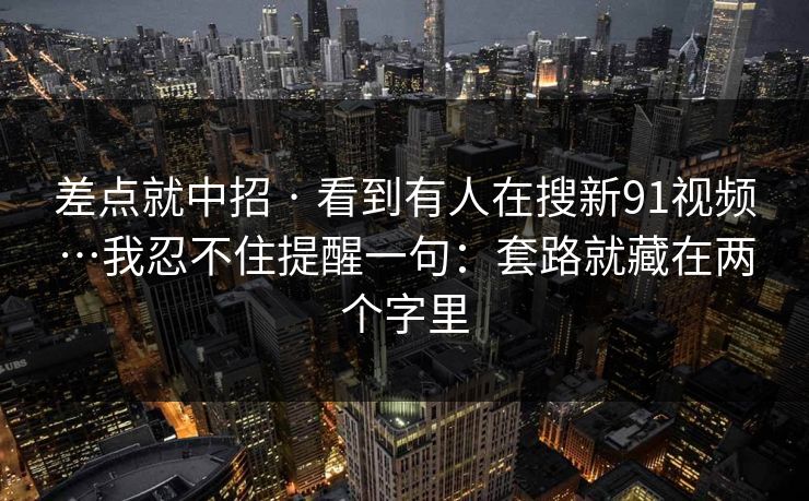 差点就中招 · 看到有人在搜新91视频…我忍不住提醒一句:套路就藏在两个字里