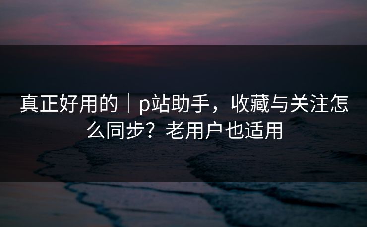真正好用的｜p站助手，收藏与关注怎么同步？老用户也适用