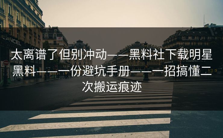 太离谱了但别冲动——黑料社下载明星黑料——一份避坑手册——一招搞懂二次搬运痕迹