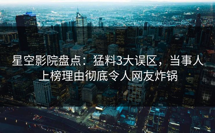 星空影院盘点：猛料3大误区，当事人上榜理由彻底令人网友炸锅