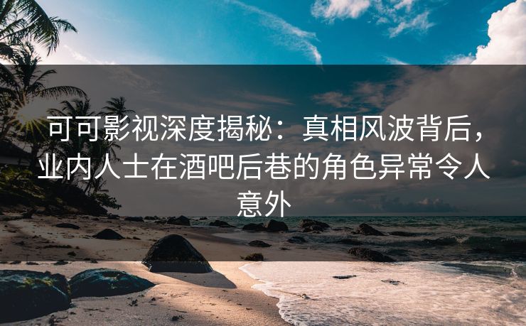 可可影视深度揭秘：真相风波背后，业内人士在酒吧后巷的角色异常令人意外