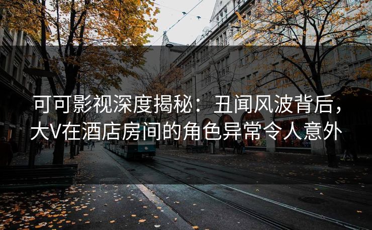 可可影视深度揭秘：丑闻风波背后，大V在酒店房间的角色异常令人意外