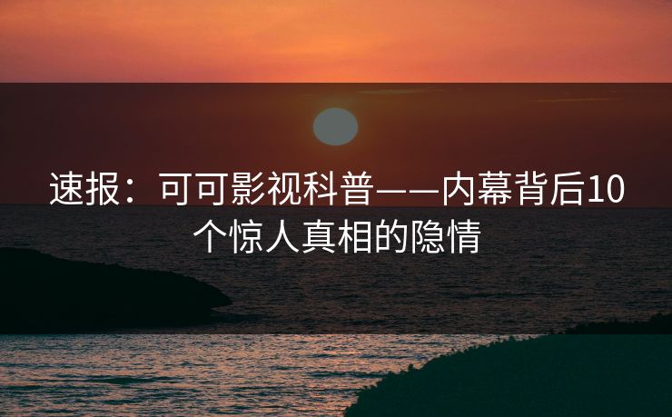 速报：可可影视科普——内幕背后10个惊人真相的隐情