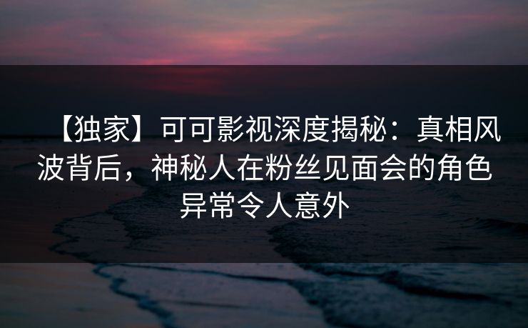 【独家】可可影视深度揭秘:真相风波背后,神秘人在粉丝见面会的角色异常令人意外