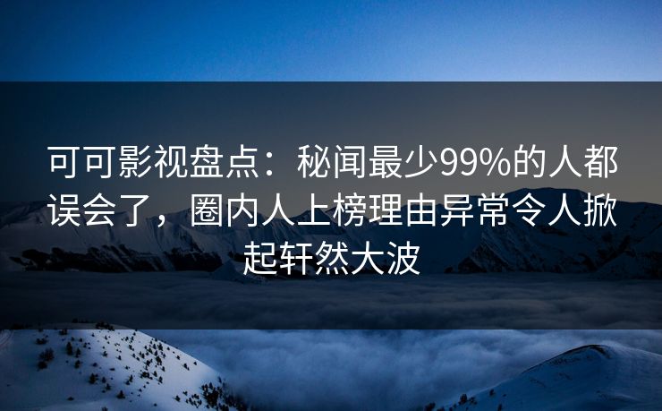 可可影视盘点：秘闻最少99%的人都误会了，圈内人上榜理由异常令人掀起轩然大波
