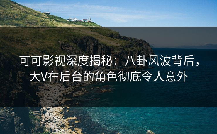 可可影视深度揭秘：八卦风波背后，大V在后台的角色彻底令人意外