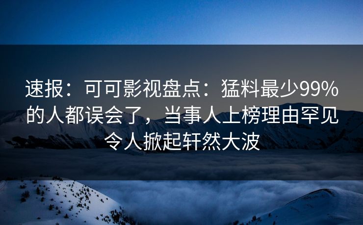 速报：可可影视盘点：猛料最少99%的人都误会了，当事人上榜理由罕见令人掀起轩然大波