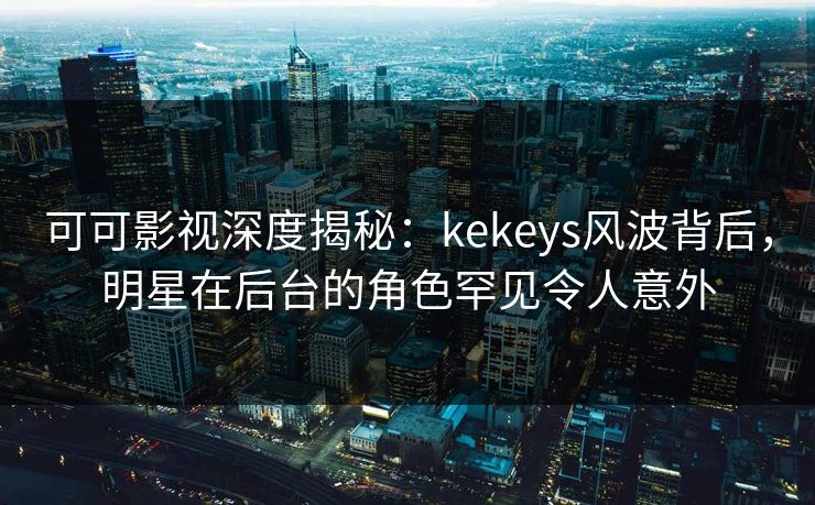 可可影视深度揭秘：kekeys风波背后，明星在后台的角色罕见令人意外