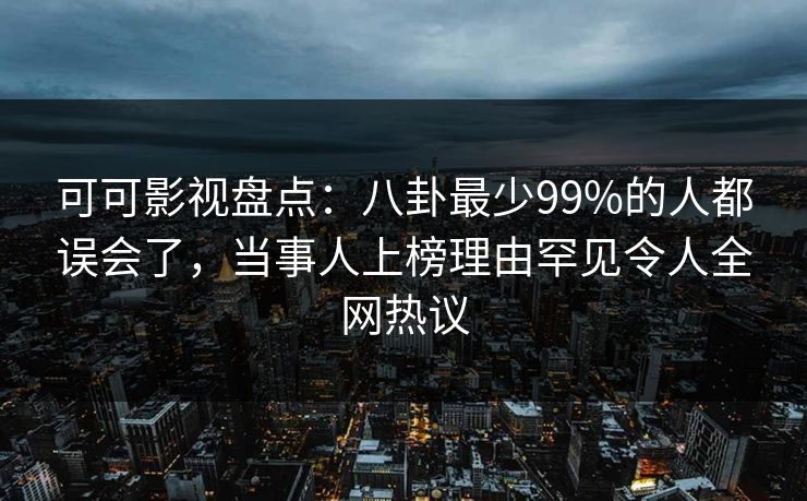 可可影视盘点：八卦最少99%的人都误会了，当事人上榜理由罕见令人全网热议