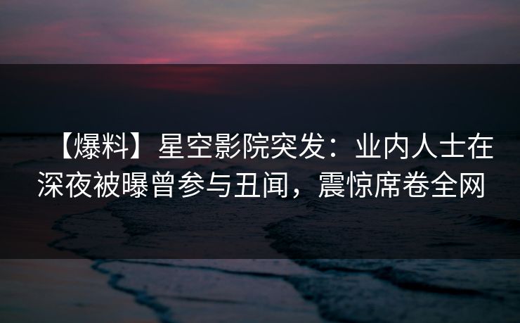 【爆料】星空影院突发：业内人士在深夜被曝曾参与丑闻，震惊席卷全网