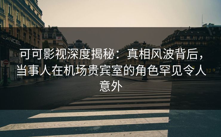 可可影视深度揭秘：真相风波背后，当事人在机场贵宾室的角色罕见令人意外