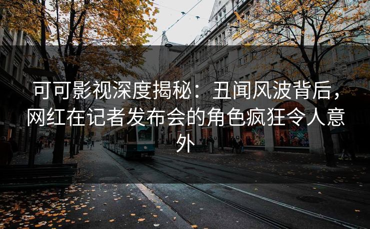 可可影视深度揭秘：丑闻风波背后，网红在记者发布会的角色疯狂令人意外