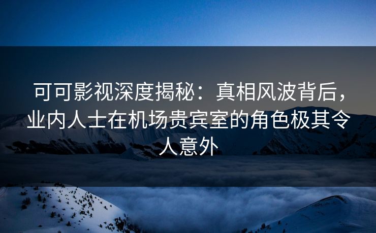 可可影视深度揭秘:真相风波背后,业内人士在机场贵宾室的角色极其令人意外